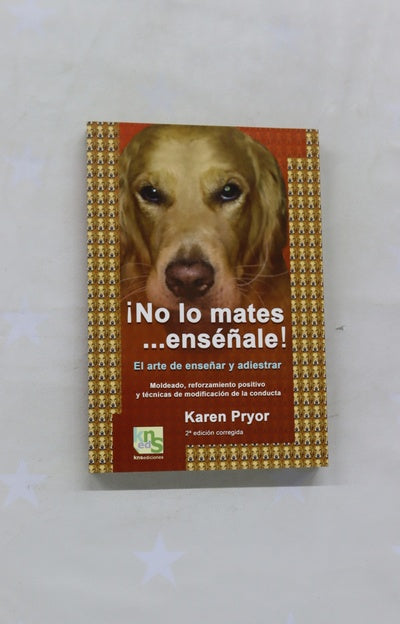 ¡No lo mates-- enséñale! el arte de enseñar y adiestrar : moldeado, reforzamiento positivo y técnicas de modificación de la conducta