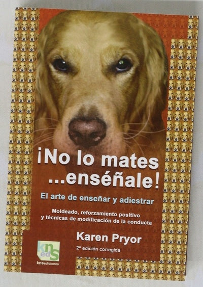 ¡No lo mates-- enséñale! el arte de enseñar y adiestrar : moldeado, reforzamiento positivo y técnicas de modificación de la conducta
